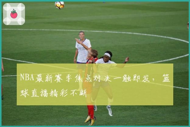 NBA最新赛季焦点对决一触即发，篮球直播精彩不断