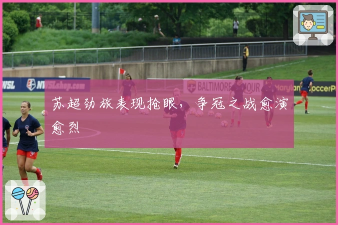 苏超劲旅表现抢眼，争冠之战愈演愈烈