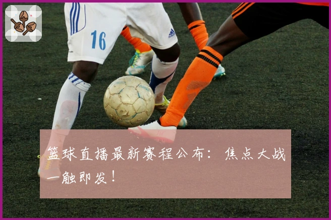 篮球直播最新赛程公布：焦点大战一触即发！