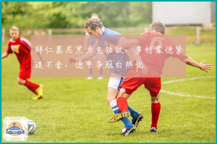 拜仁慕尼黑力克劲敌，多特蒙德紧追不舍，德甲争冠白热化