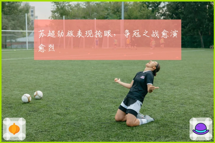 苏超劲旅表现抢眼，争冠之战愈演愈烈