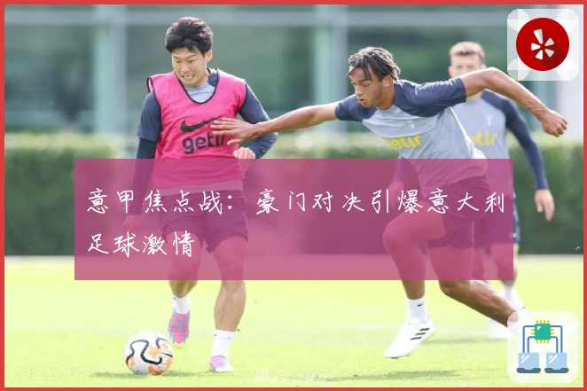 意甲焦点战：豪门对决引爆意大利足球激情