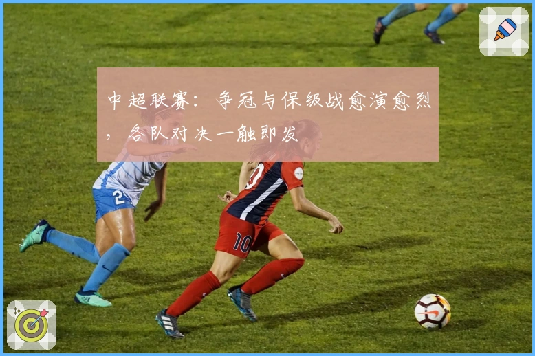 中超联赛：争冠与保级战愈演愈烈，各队对决一触即发