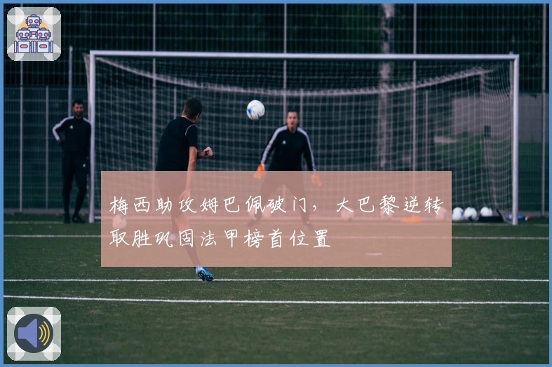 梅西助攻姆巴佩破门，大巴黎逆转取胜巩固法甲榜首位置