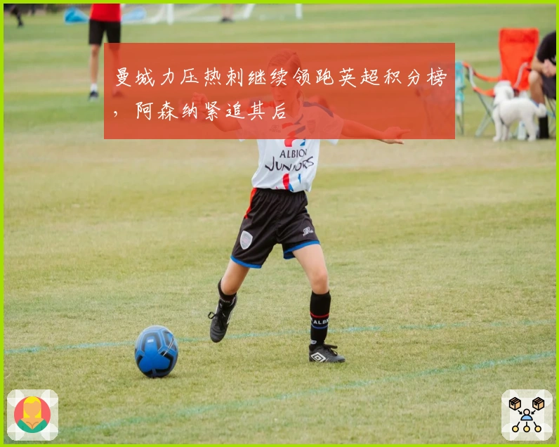 曼城力压热刺继续领跑英超积分榜，阿森纳紧追其后