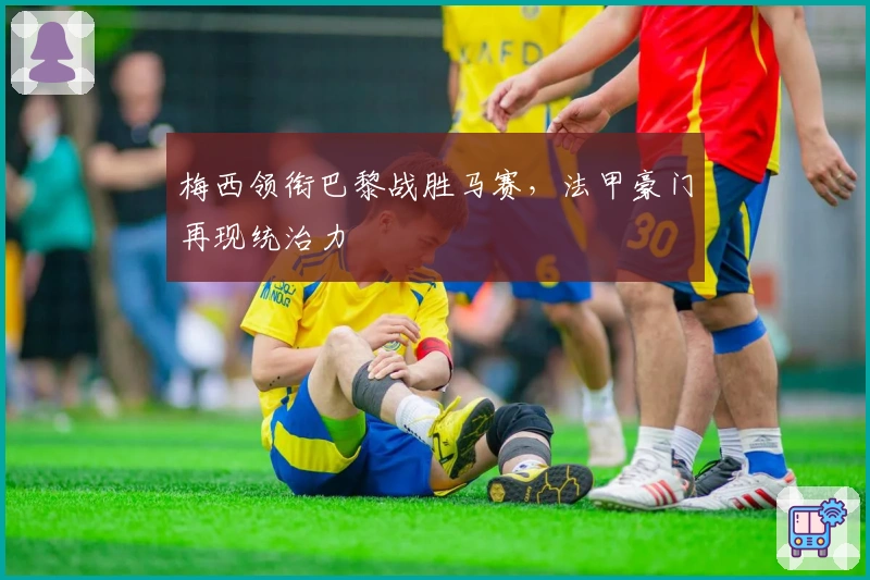 梅西领衔巴黎战胜马赛，法甲豪门再现统治力